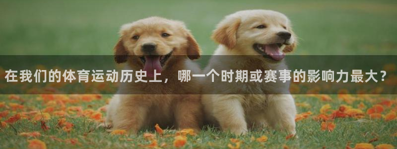 意昂平台招商：在我们的体育运动历史上，哪一个时期或赛事的影响力最大？