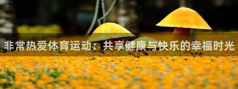 意昂平台注册：非常热爱体育运动：共享健康与快乐的幸福时光
