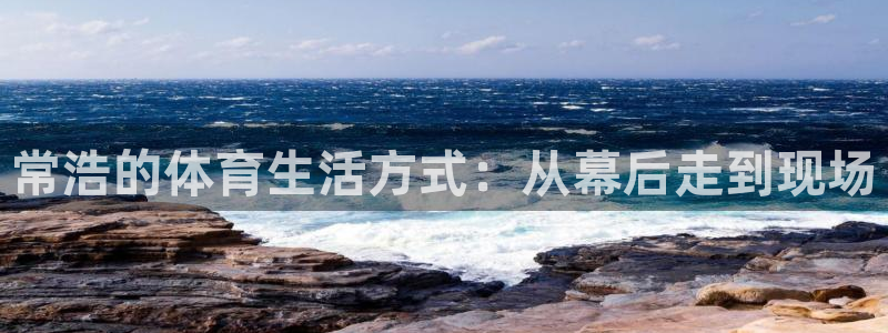 胜天国际体育凯捷平台代理：常浩的体育生活方式：从幕后走到现场