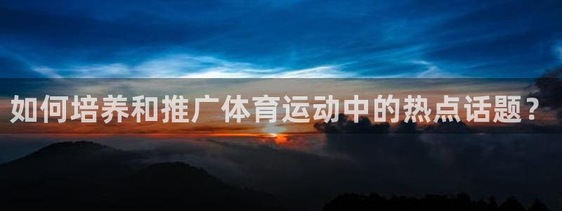 胜天国际4开户：如何培养和推广体育运动中的热点话题？